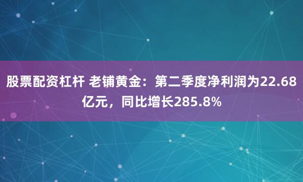 股票配资杠杆 老铺黄金：第二季度净利润为22.68亿元，同比增长285.8%