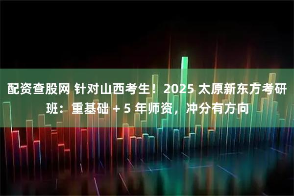 配资查股网 针对山西考生！2025 太原新东方考研班：重基础 + 5 年师资，冲分有方向