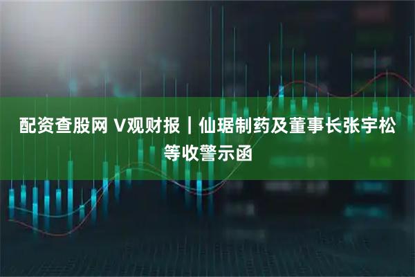 配资查股网 V观财报｜仙琚制药及董事长张宇松等收警示函