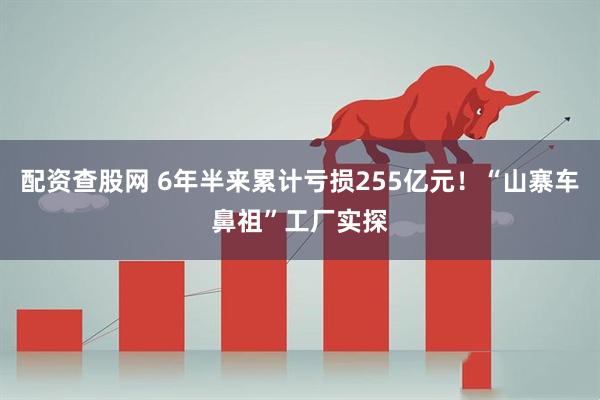 配资查股网 6年半来累计亏损255亿元！“山寨车鼻祖”工厂实探