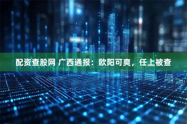 配资查股网 广西通报:欧阳可爽,任上被查