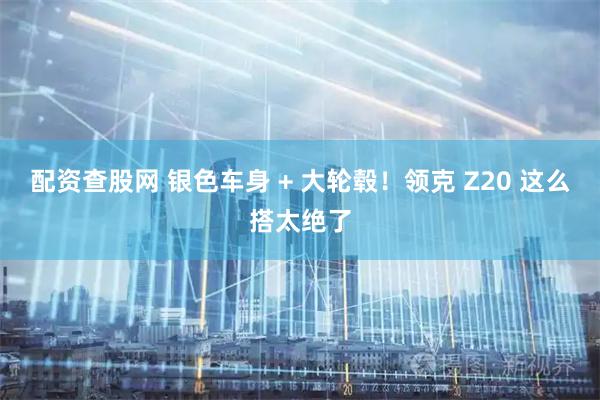 配资查股网 银色车身 + 大轮毂!领克 Z20 这么搭太绝了