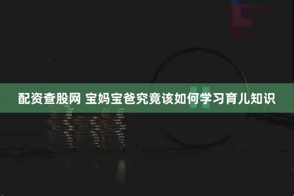 配资查股网 宝妈宝爸究竟该如何学习育儿知识