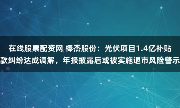 在线股票配资网 棒杰股份：光伏项目1.4亿补贴款纠纷达成调解，年报披露后或被实施退市风险警示