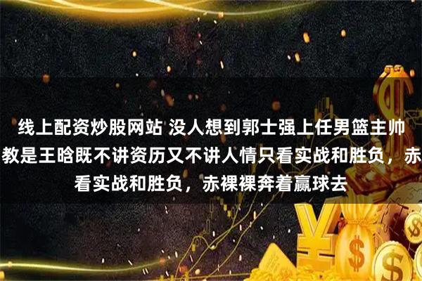 线上配资炒股网站 没人想到郭士强上任男篮主帅，第一个定的助教是王晗既不讲资历又不讲人情只看实战和胜负，赤裸裸奔着赢球去
