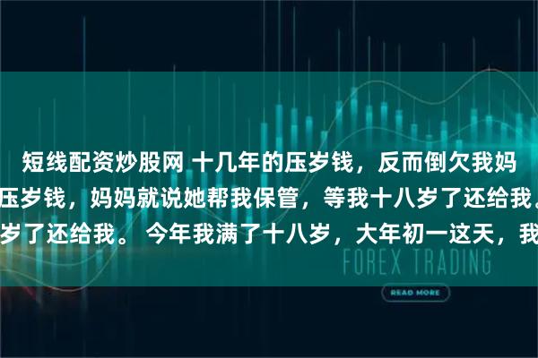 短线配资炒股网 十几年的压岁钱，反而倒欠我妈三万 沈雅琪从小收到压岁钱，妈妈就说她帮我保管，等我十八岁了还给我。 今年我满了十八岁，大年初一这天，我向妈妈要压岁