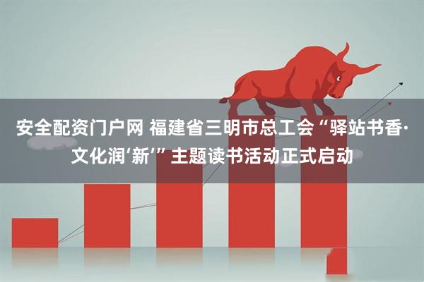安全配资门户网 福建省三明市总工会“驿站书香·文化润‘新’”主题读书活动正式启动