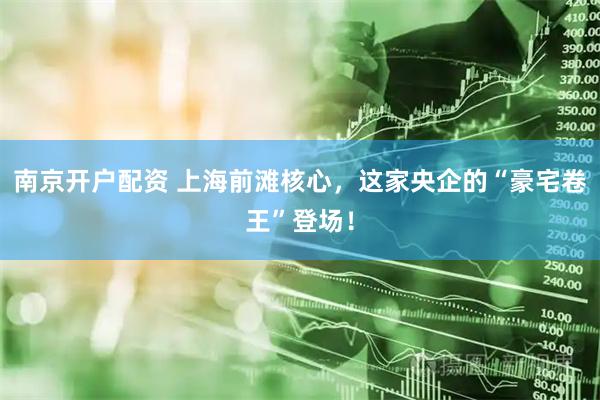 南京开户配资 上海前滩核心,这家央企的“豪宅卷王”登场!