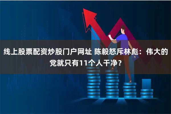 线上股票配资炒股门户网址 陈毅怒斥林彪：伟大的党就只有11个人干净？