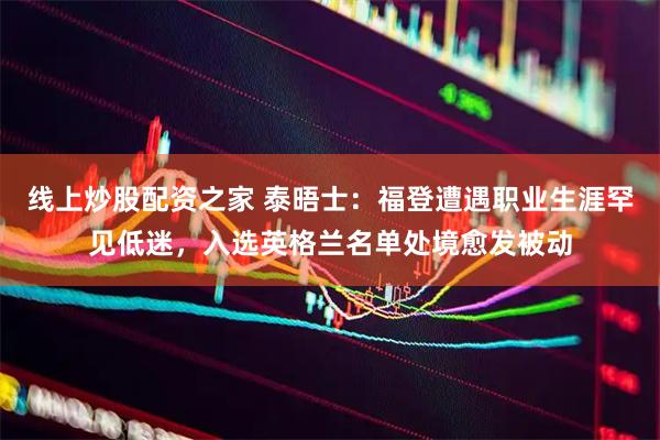 线上炒股配资之家 泰晤士：福登遭遇职业生涯罕见低迷，入选英格兰名单处境愈发被动