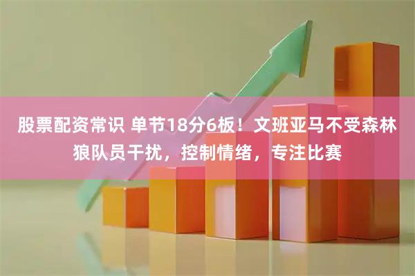 股票配资常识 单节18分6板！文班亚马不受森林狼队员干扰，控制情绪，专注比赛