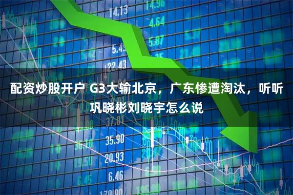 配资炒股开户 G3大输北京，广东惨遭淘汰，听听巩晓彬刘晓宇怎么说