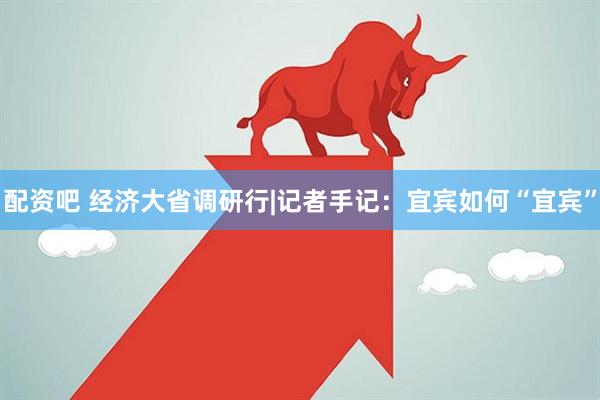 配资吧 经济大省调研行|记者手记：宜宾如何“宜宾”